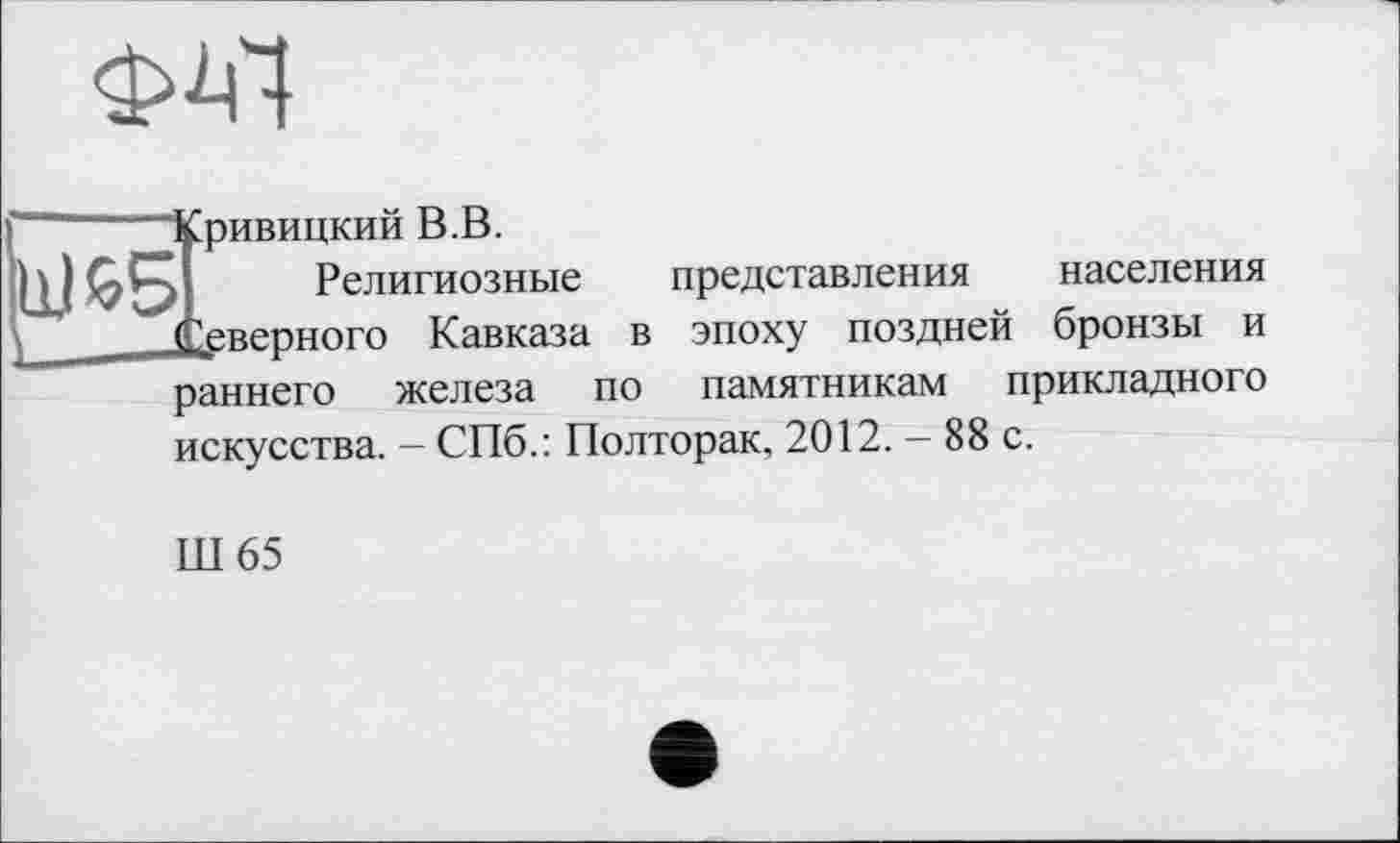 ﻿Ф^І
Г“ Кривицкий В.В.
Ш £51 Религиозные представления населения (Северного Кавказа в эпоху поздней бронзы и
раннего железа по памятникам прикладного искусства. - СПб.: Полторак, 2012. - 88 с.
Ш65